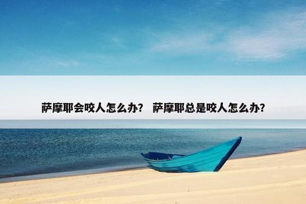 萨摩耶会咬人怎么办？ 萨摩耶总是咬人怎么办？
