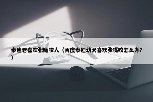泰迪老喜欢张嘴咬人（百度泰迪幼犬喜欢张嘴咬怎么办?）