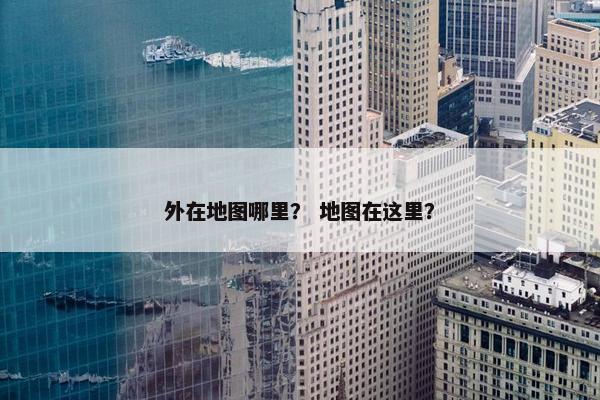 外在地图哪里？ 地图在这里？