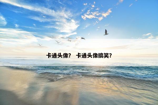 卡通头像？ 卡通头像搞笑？