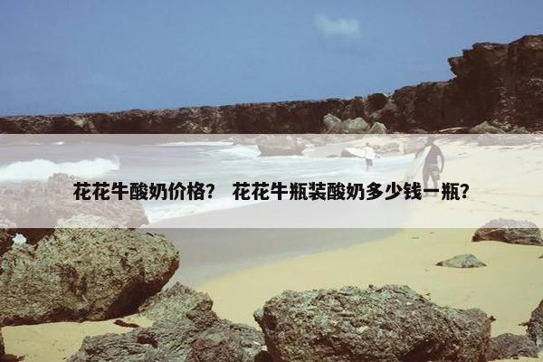 花花牛酸奶价格？ 花花牛瓶装酸奶多少钱一瓶？