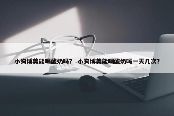 小狗博美能喝酸奶吗？ 小狗博美能喝酸奶吗一天几次？