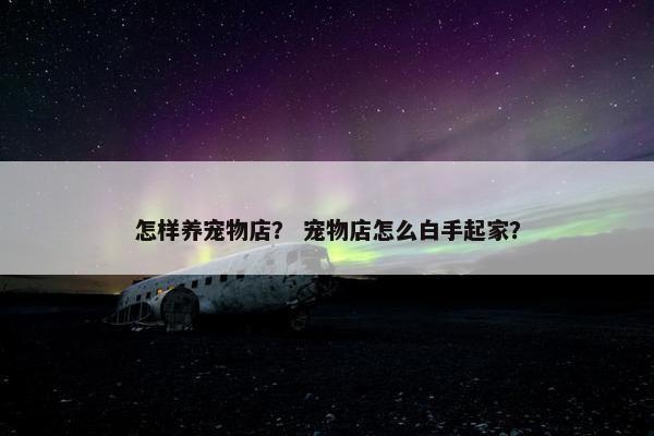 怎样养宠物店？ 宠物店怎么白手起家？