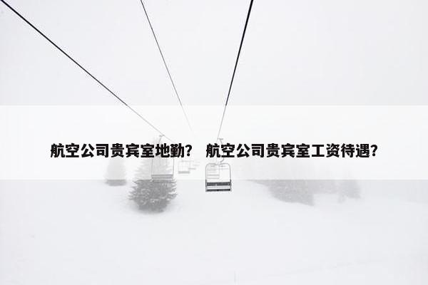 航空公司贵宾室地勤？ 航空公司贵宾室工资待遇？