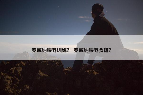 罗威纳喂养训练？ 罗威纳喂养食谱？