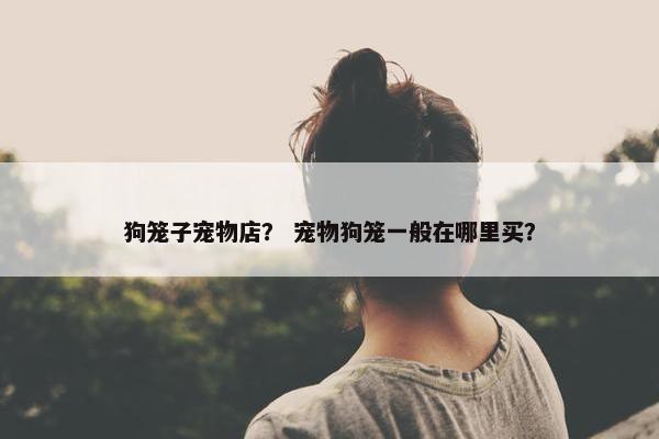 狗笼子宠物店？ 宠物狗笼一般在哪里买？