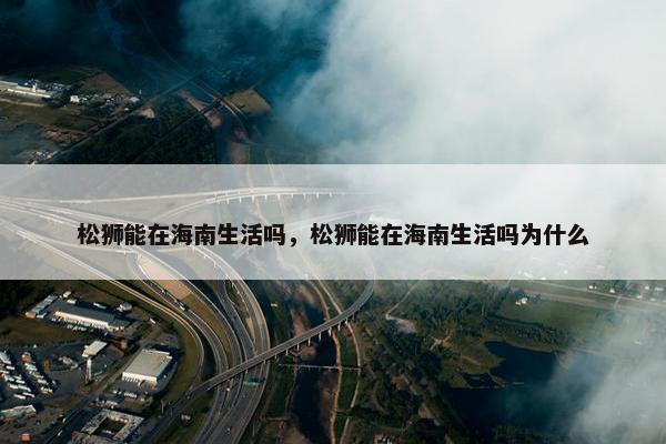 松狮能在海南生活吗，松狮能在海南生活吗为什么