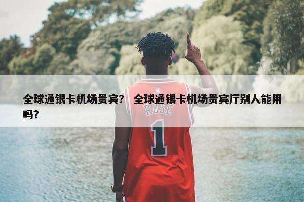 全球通银卡机场贵宾？ 全球通银卡机场贵宾厅别人能用吗？