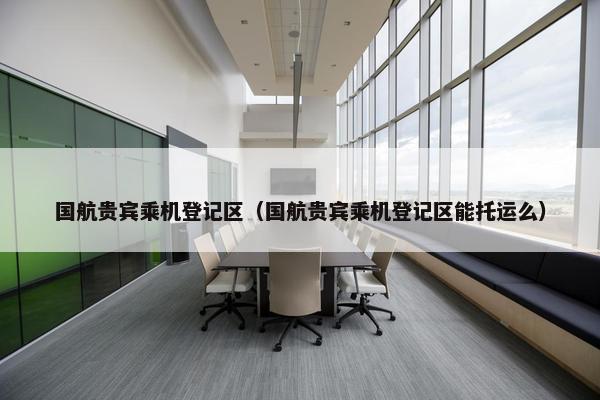 国航贵宾乘机登记区（国航贵宾乘机登记区能托运么）