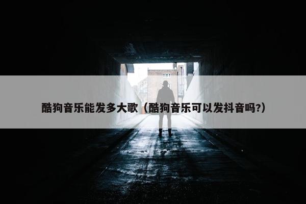 酷狗音乐能发多大歌（酷狗音乐可以发抖音吗?）