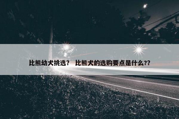 比熊幼犬挑选？ 比熊犬的选购要点是什么?？