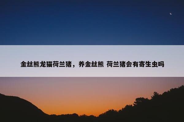 金丝熊龙猫荷兰猪，养金丝熊 荷兰猪会有寄生虫吗