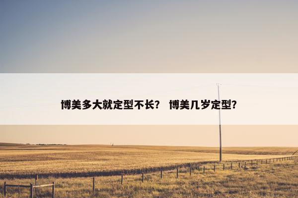 博美多大就定型不长？ 博美几岁定型？