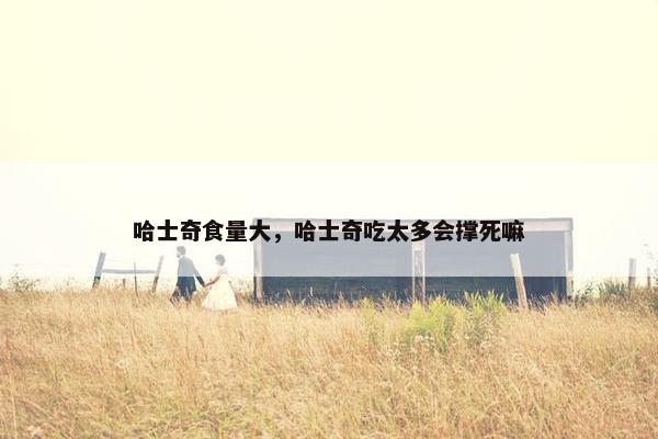 哈士奇食量大，哈士奇吃太多会撑死嘛