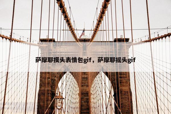 萨摩耶摸头表情包gif，萨摩耶摇头gif