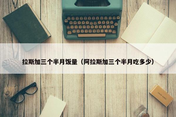 拉斯加三个半月饭量（阿拉斯加三个半月吃多少）