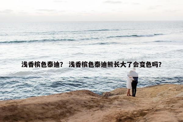 浅香槟色泰迪？ 浅香槟色泰迪熊长大了会变色吗？
